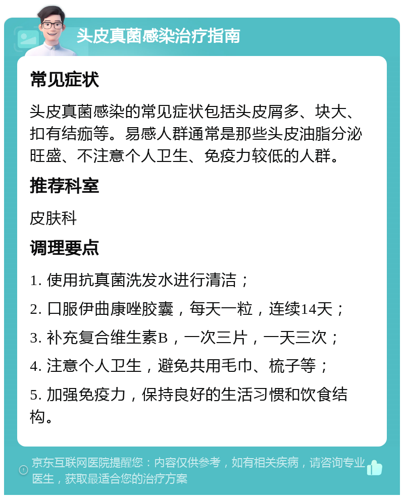 头皮真菌感染治疗指南 常见症状 头皮真菌感染的常见症状包括头皮屑多、块大、扣有结痂等。易感人群通常是那些头皮油脂分泌旺盛、不注意个人卫生、免疫力较低的人群。 推荐科室 皮肤科 调理要点 1. 使用抗真菌洗发水进行清洁； 2. 口服伊曲康唑胶囊，每天一粒，连续14天； 3. 补充复合维生素B，一次三片，一天三次； 4. 注意个人卫生，避免共用毛巾、梳子等； 5. 加强免疫力，保持良好的生活习惯和饮食结构。