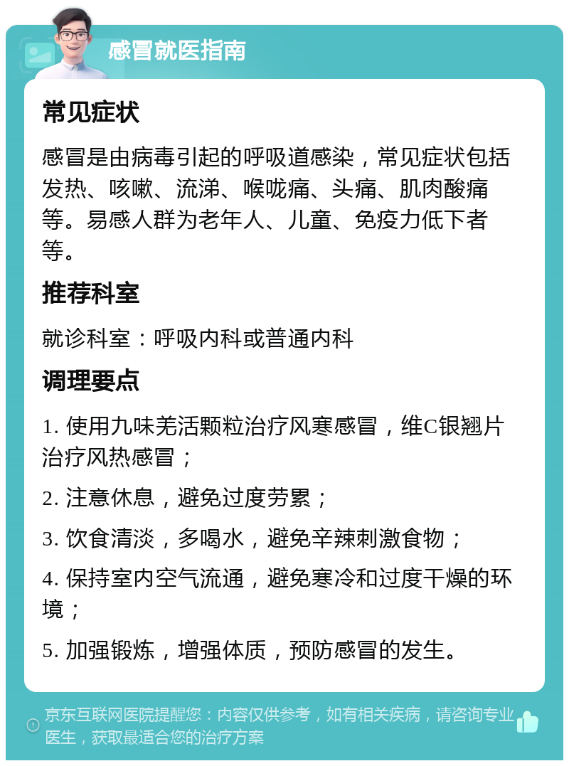 感冒就医指南 常见症状 感冒是由病毒引起的呼吸道感染，常见症状包括发热、咳嗽、流涕、喉咙痛、头痛、肌肉酸痛等。易感人群为老年人、儿童、免疫力低下者等。 推荐科室 就诊科室：呼吸内科或普通内科 调理要点 1. 使用九味羌活颗粒治疗风寒感冒，维C银翘片治疗风热感冒； 2. 注意休息，避免过度劳累； 3. 饮食清淡，多喝水，避免辛辣刺激食物； 4. 保持室内空气流通，避免寒冷和过度干燥的环境； 5. 加强锻炼，增强体质，预防感冒的发生。