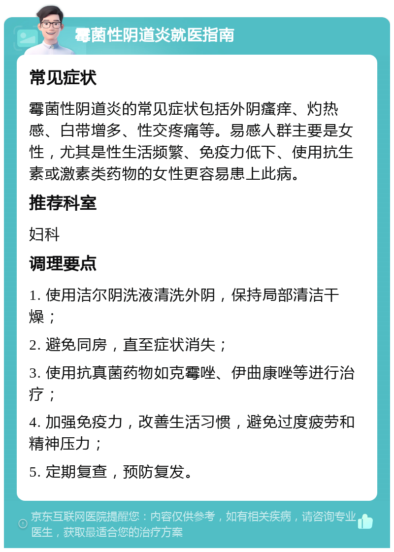 霉菌性阴道炎就医指南 常见症状 霉菌性阴道炎的常见症状包括外阴瘙痒、灼热感、白带增多、性交疼痛等。易感人群主要是女性，尤其是性生活频繁、免疫力低下、使用抗生素或激素类药物的女性更容易患上此病。 推荐科室 妇科 调理要点 1. 使用洁尔阴洗液清洗外阴，保持局部清洁干燥； 2. 避免同房，直至症状消失； 3. 使用抗真菌药物如克霉唑、伊曲康唑等进行治疗； 4. 加强免疫力，改善生活习惯，避免过度疲劳和精神压力； 5. 定期复查，预防复发。