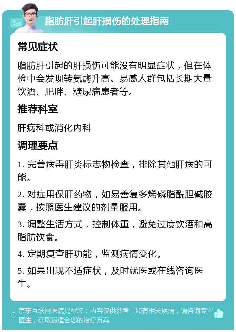 脂肪肝引起肝损伤的处理指南 常见症状 脂肪肝引起的肝损伤可能没有明显症状，但在体检中会发现转氨酶升高。易感人群包括长期大量饮酒、肥胖、糖尿病患者等。 推荐科室 肝病科或消化内科 调理要点 1. 完善病毒肝炎标志物检查，排除其他肝病的可能。 2. 对症用保肝药物，如易善复多烯磷脂酰胆碱胶囊，按照医生建议的剂量服用。 3. 调整生活方式，控制体重，避免过度饮酒和高脂肪饮食。 4. 定期复查肝功能，监测病情变化。 5. 如果出现不适症状，及时就医或在线咨询医生。