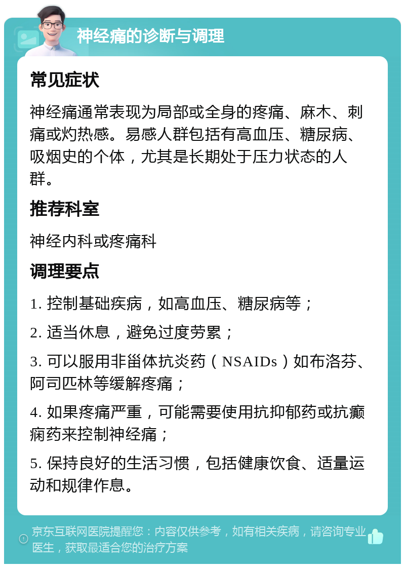 神经痛的诊断与调理 常见症状 神经痛通常表现为局部或全身的疼痛、麻木、刺痛或灼热感。易感人群包括有高血压、糖尿病、吸烟史的个体，尤其是长期处于压力状态的人群。 推荐科室 神经内科或疼痛科 调理要点 1. 控制基础疾病，如高血压、糖尿病等； 2. 适当休息，避免过度劳累； 3. 可以服用非甾体抗炎药（NSAIDs）如布洛芬、阿司匹林等缓解疼痛； 4. 如果疼痛严重，可能需要使用抗抑郁药或抗癫痫药来控制神经痛； 5. 保持良好的生活习惯，包括健康饮食、适量运动和规律作息。