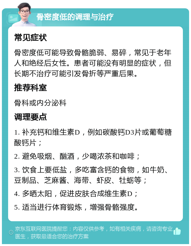 骨密度低的调理与治疗 常见症状 骨密度低可能导致骨骼脆弱、易碎，常见于老年人和绝经后女性。患者可能没有明显的症状，但长期不治疗可能引发骨折等严重后果。 推荐科室 骨科或内分泌科 调理要点 1. 补充钙和维生素D，例如碳酸钙D3片或葡萄糖酸钙片； 2. 避免吸烟、酗酒，少喝浓茶和咖啡； 3. 饮食上要低盐，多吃富含钙的食物，如牛奶、豆制品、芝麻酱、海带、虾皮、牡蛎等； 4. 多晒太阳，促进皮肤合成维生素D； 5. 适当进行体育锻炼，增强骨骼强度。