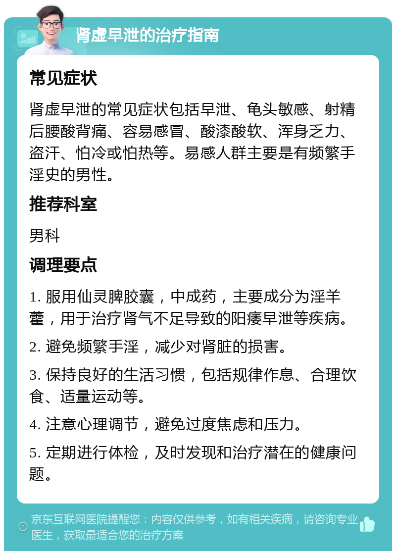 肾虚早泄的治疗指南 常见症状 肾虚早泄的常见症状包括早泄、龟头敏感、射精后腰酸背痛、容易感冒、酸漆酸软、浑身乏力、盗汗、怕冷或怕热等。易感人群主要是有频繁手淫史的男性。 推荐科室 男科 调理要点 1. 服用仙灵脾胶囊，中成药，主要成分为淫羊藿，用于治疗肾气不足导致的阳痿早泄等疾病。 2. 避免频繁手淫，减少对肾脏的损害。 3. 保持良好的生活习惯，包括规律作息、合理饮食、适量运动等。 4. 注意心理调节，避免过度焦虑和压力。 5. 定期进行体检，及时发现和治疗潜在的健康问题。