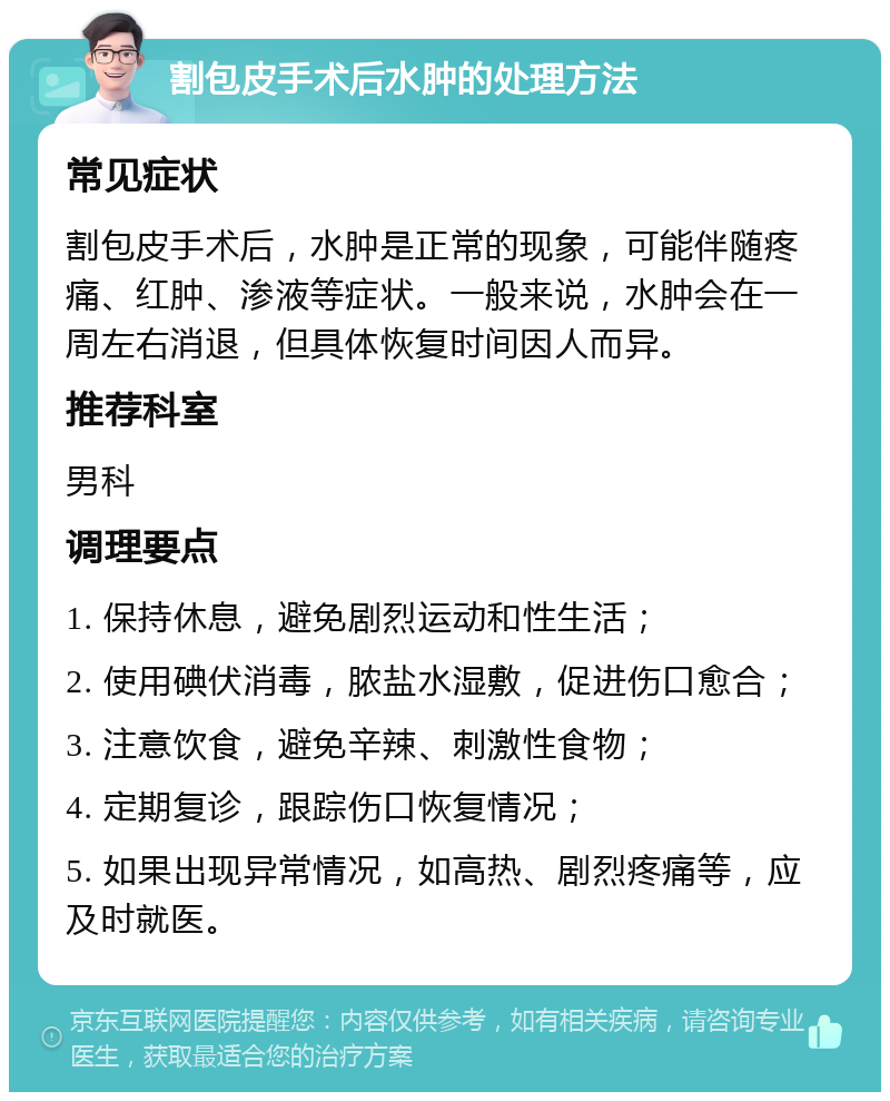 割包皮手术后水肿的处理方法 常见症状 割包皮手术后，水肿是正常的现象，可能伴随疼痛、红肿、渗液等症状。一般来说，水肿会在一周左右消退，但具体恢复时间因人而异。 推荐科室 男科 调理要点 1. 保持休息，避免剧烈运动和性生活； 2. 使用碘伏消毒，脓盐水湿敷，促进伤口愈合； 3. 注意饮食，避免辛辣、刺激性食物； 4. 定期复诊，跟踪伤口恢复情况； 5. 如果出现异常情况，如高热、剧烈疼痛等，应及时就医。