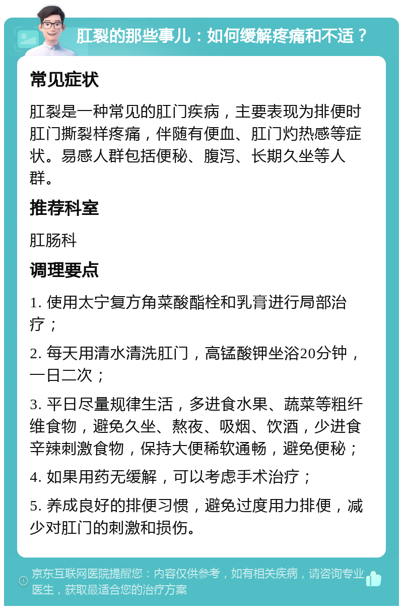 肛裂的那些事儿：如何缓解疼痛和不适？ 常见症状 肛裂是一种常见的肛门疾病，主要表现为排便时肛门撕裂样疼痛，伴随有便血、肛门灼热感等症状。易感人群包括便秘、腹泻、长期久坐等人群。 推荐科室 肛肠科 调理要点 1. 使用太宁复方角菜酸酯栓和乳膏进行局部治疗； 2. 每天用清水清洗肛门，高锰酸钾坐浴20分钟，一日二次； 3. 平日尽量规律生活，多进食水果、蔬菜等粗纤维食物，避免久坐、熬夜、吸烟、饮酒，少进食辛辣刺激食物，保持大便稀软通畅，避免便秘； 4. 如果用药无缓解，可以考虑手术治疗； 5. 养成良好的排便习惯，避免过度用力排便，减少对肛门的刺激和损伤。