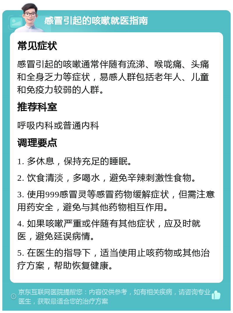 感冒引起的咳嗽就医指南 常见症状 感冒引起的咳嗽通常伴随有流涕、喉咙痛、头痛和全身乏力等症状，易感人群包括老年人、儿童和免疫力较弱的人群。 推荐科室 呼吸内科或普通内科 调理要点 1. 多休息，保持充足的睡眠。 2. 饮食清淡，多喝水，避免辛辣刺激性食物。 3. 使用999感冒灵等感冒药物缓解症状，但需注意用药安全，避免与其他药物相互作用。 4. 如果咳嗽严重或伴随有其他症状，应及时就医，避免延误病情。 5. 在医生的指导下，适当使用止咳药物或其他治疗方案，帮助恢复健康。