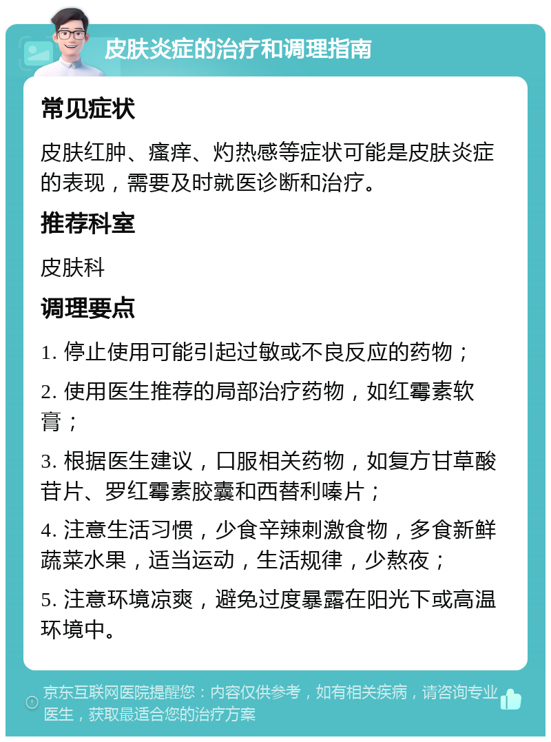 皮肤炎症的治疗和调理指南 常见症状 皮肤红肿、瘙痒、灼热感等症状可能是皮肤炎症的表现，需要及时就医诊断和治疗。 推荐科室 皮肤科 调理要点 1. 停止使用可能引起过敏或不良反应的药物； 2. 使用医生推荐的局部治疗药物，如红霉素软膏； 3. 根据医生建议，口服相关药物，如复方甘草酸苷片、罗红霉素胶囊和西替利嗪片； 4. 注意生活习惯，少食辛辣刺激食物，多食新鲜蔬菜水果，适当运动，生活规律，少熬夜； 5. 注意环境凉爽，避免过度暴露在阳光下或高温环境中。