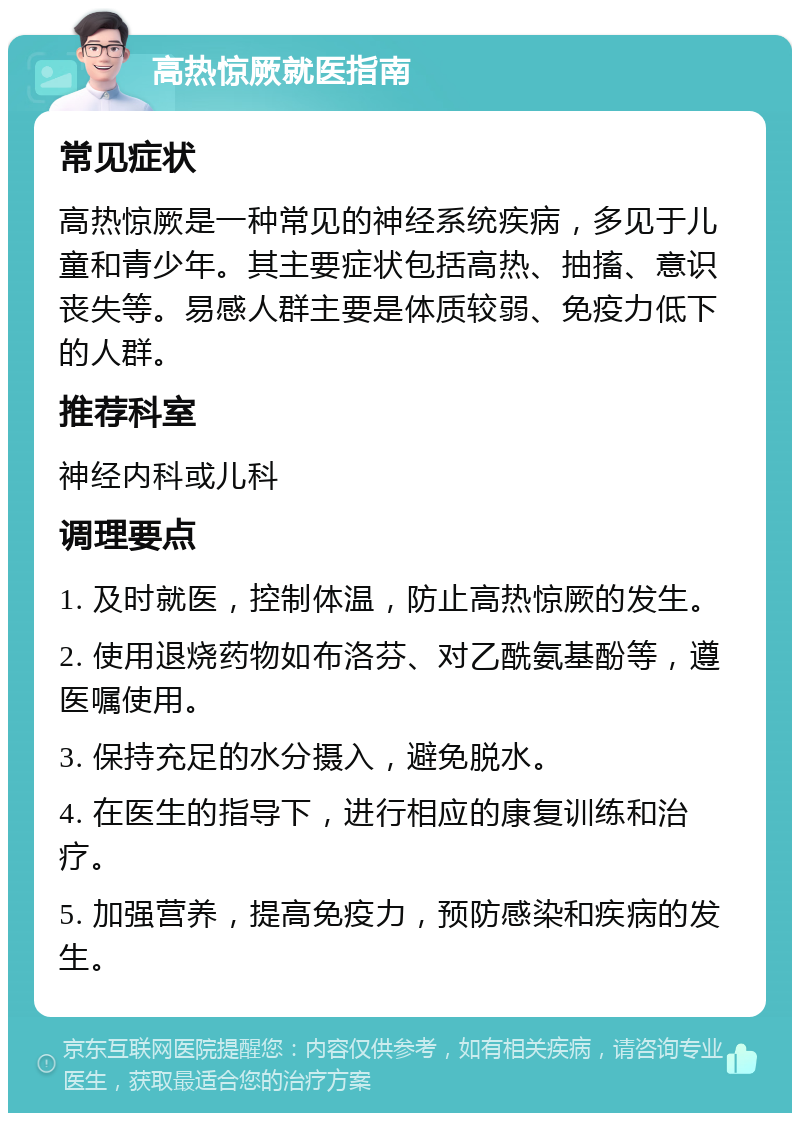 高热惊厥就医指南 常见症状 高热惊厥是一种常见的神经系统疾病，多见于儿童和青少年。其主要症状包括高热、抽搐、意识丧失等。易感人群主要是体质较弱、免疫力低下的人群。 推荐科室 神经内科或儿科 调理要点 1. 及时就医，控制体温，防止高热惊厥的发生。 2. 使用退烧药物如布洛芬、对乙酰氨基酚等，遵医嘱使用。 3. 保持充足的水分摄入，避免脱水。 4. 在医生的指导下，进行相应的康复训练和治疗。 5. 加强营养，提高免疫力，预防感染和疾病的发生。