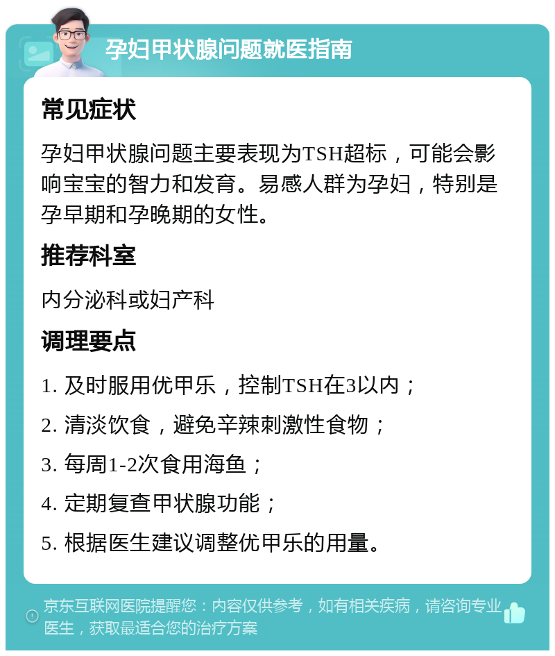 孕妇甲状腺问题就医指南 常见症状 孕妇甲状腺问题主要表现为TSH超标，可能会影响宝宝的智力和发育。易感人群为孕妇，特别是孕早期和孕晚期的女性。 推荐科室 内分泌科或妇产科 调理要点 1. 及时服用优甲乐，控制TSH在3以内； 2. 清淡饮食，避免辛辣刺激性食物； 3. 每周1-2次食用海鱼； 4. 定期复查甲状腺功能； 5. 根据医生建议调整优甲乐的用量。