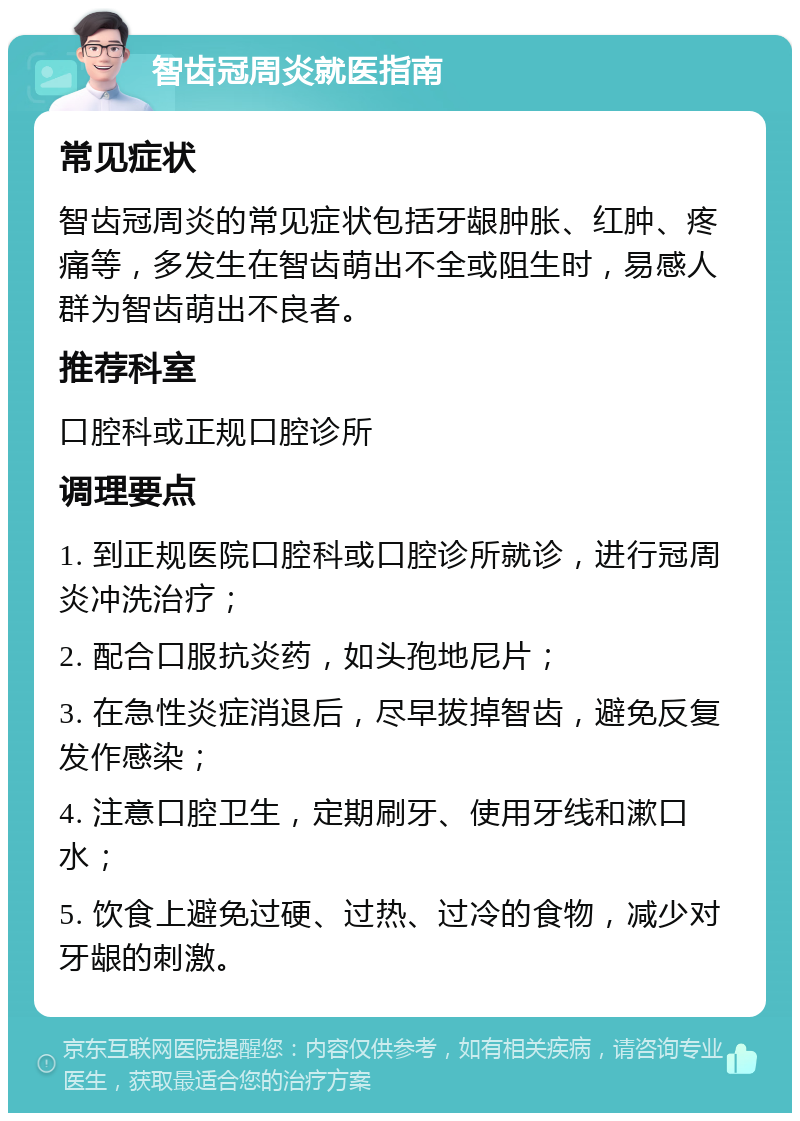 智齿冠周炎就医指南 常见症状 智齿冠周炎的常见症状包括牙龈肿胀、红肿、疼痛等，多发生在智齿萌出不全或阻生时，易感人群为智齿萌出不良者。 推荐科室 口腔科或正规口腔诊所 调理要点 1. 到正规医院口腔科或口腔诊所就诊，进行冠周炎冲洗治疗； 2. 配合口服抗炎药，如头孢地尼片； 3. 在急性炎症消退后，尽早拔掉智齿，避免反复发作感染； 4. 注意口腔卫生，定期刷牙、使用牙线和漱口水； 5. 饮食上避免过硬、过热、过冷的食物，减少对牙龈的刺激。