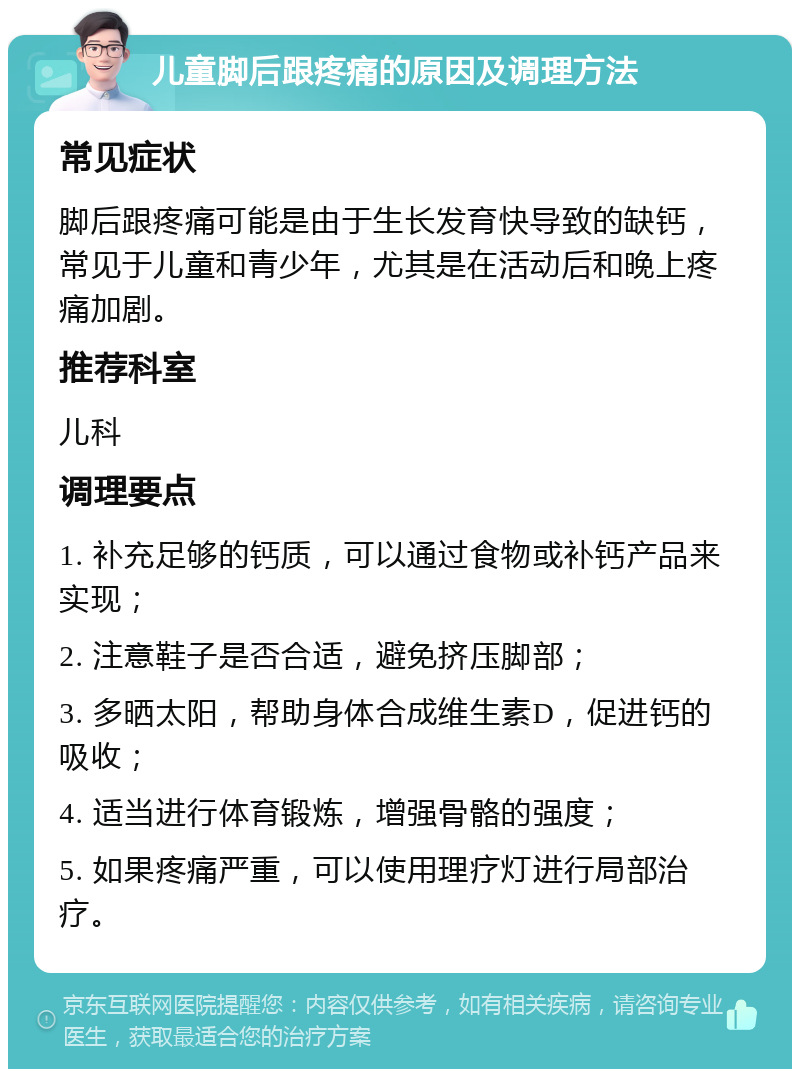 儿童脚后跟疼痛的原因及调理方法 常见症状 脚后跟疼痛可能是由于生长发育快导致的缺钙，常见于儿童和青少年，尤其是在活动后和晚上疼痛加剧。 推荐科室 儿科 调理要点 1. 补充足够的钙质，可以通过食物或补钙产品来实现； 2. 注意鞋子是否合适，避免挤压脚部； 3. 多晒太阳，帮助身体合成维生素D，促进钙的吸收； 4. 适当进行体育锻炼，增强骨骼的强度； 5. 如果疼痛严重，可以使用理疗灯进行局部治疗。