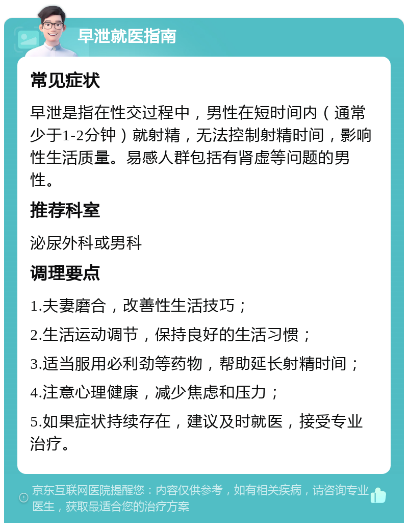 早泄就医指南 常见症状 早泄是指在性交过程中，男性在短时间内（通常少于1-2分钟）就射精，无法控制射精时间，影响性生活质量。易感人群包括有肾虚等问题的男性。 推荐科室 泌尿外科或男科 调理要点 1.夫妻磨合，改善性生活技巧； 2.生活运动调节，保持良好的生活习惯； 3.适当服用必利劲等药物，帮助延长射精时间； 4.注意心理健康，减少焦虑和压力； 5.如果症状持续存在，建议及时就医，接受专业治疗。