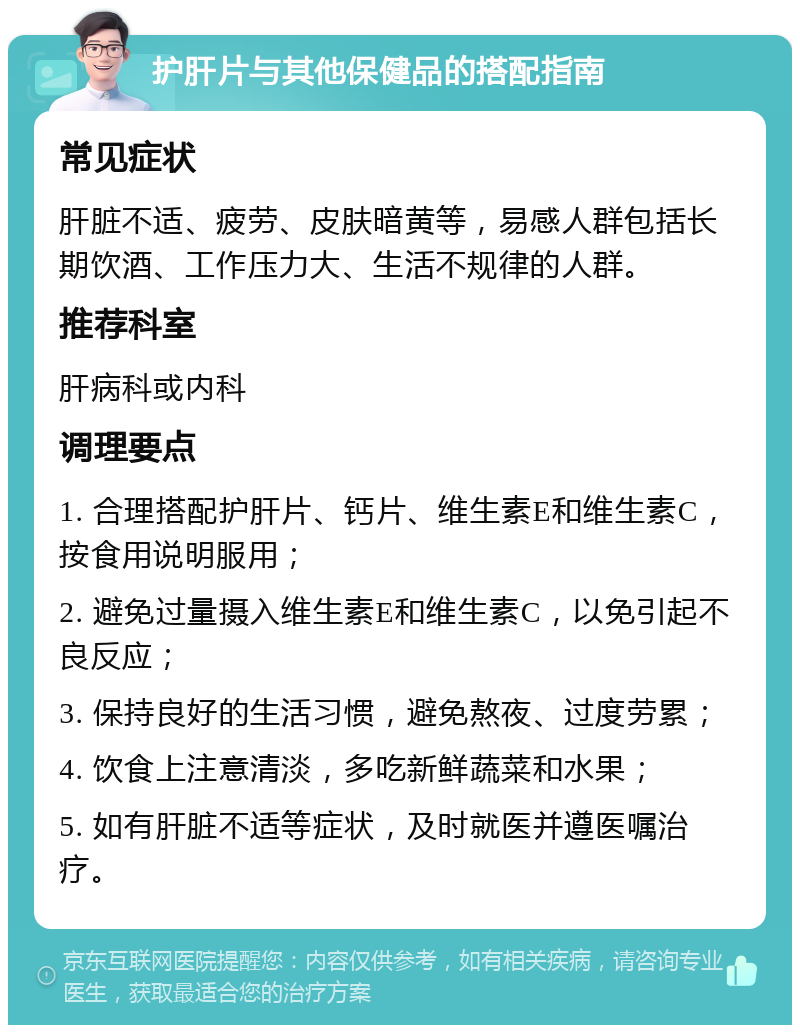 护肝片与其他保健品的搭配指南 常见症状 肝脏不适、疲劳、皮肤暗黄等，易感人群包括长期饮酒、工作压力大、生活不规律的人群。 推荐科室 肝病科或内科 调理要点 1. 合理搭配护肝片、钙片、维生素E和维生素C，按食用说明服用； 2. 避免过量摄入维生素E和维生素C，以免引起不良反应； 3. 保持良好的生活习惯，避免熬夜、过度劳累； 4. 饮食上注意清淡，多吃新鲜蔬菜和水果； 5. 如有肝脏不适等症状，及时就医并遵医嘱治疗。