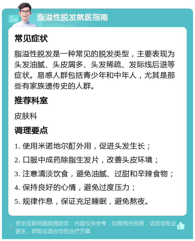 脂溢性脱发就医指南 常见症状 脂溢性脱发是一种常见的脱发类型，主要表现为头发油腻、头皮屑多、头发稀疏、发际线后退等症状。易感人群包括青少年和中年人，尤其是那些有家族遗传史的人群。 推荐科室 皮肤科 调理要点 1. 使用米诺地尔酊外用，促进头发生长； 2. 口服中成药除脂生发片，改善头皮环境； 3. 注意清淡饮食，避免油腻、过甜和辛辣食物； 4. 保持良好的心情，避免过度压力； 5. 规律作息，保证充足睡眠，避免熬夜。