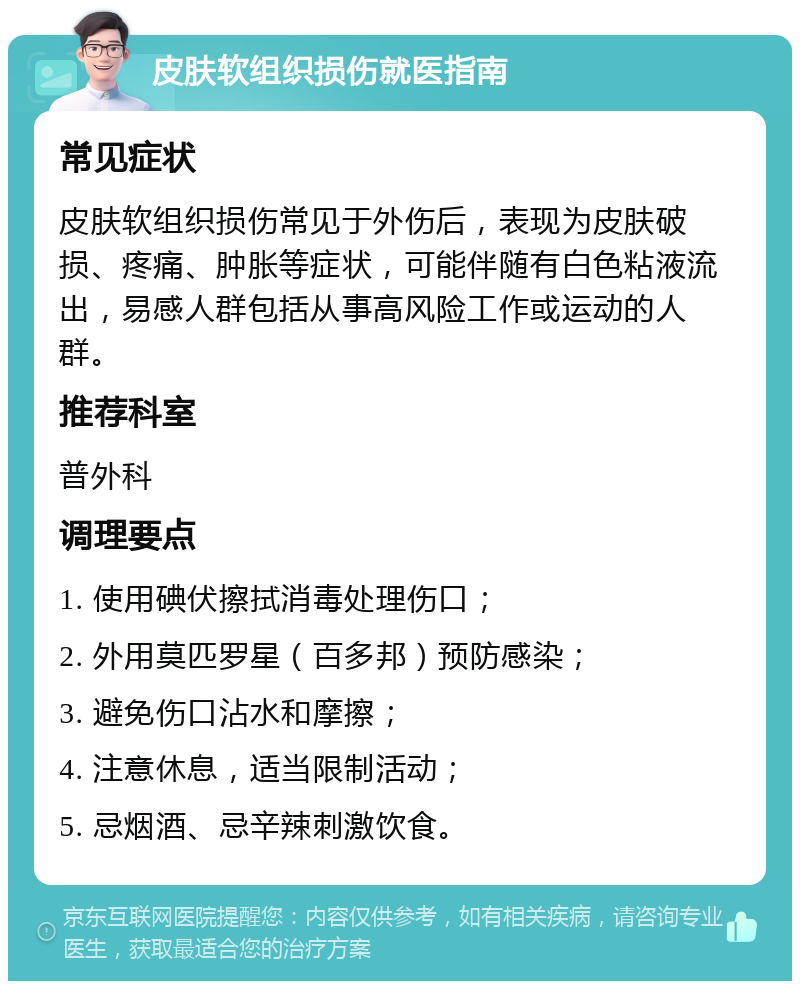 皮肤软组织损伤就医指南 常见症状 皮肤软组织损伤常见于外伤后，表现为皮肤破损、疼痛、肿胀等症状，可能伴随有白色粘液流出，易感人群包括从事高风险工作或运动的人群。 推荐科室 普外科 调理要点 1. 使用碘伏擦拭消毒处理伤口； 2. 外用莫匹罗星（百多邦）预防感染； 3. 避免伤口沾水和摩擦； 4. 注意休息，适当限制活动； 5. 忌烟酒、忌辛辣刺激饮食。