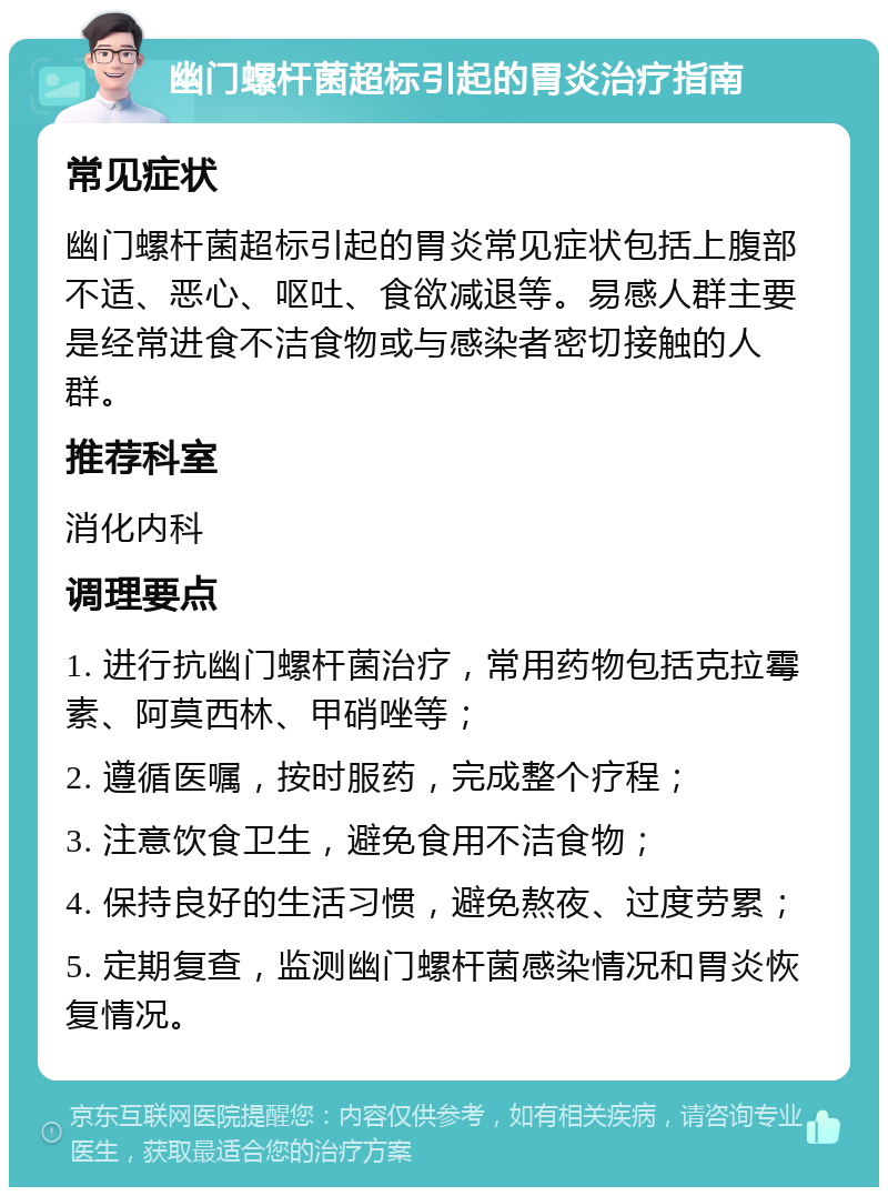 幽门螺杆菌超标引起的胃炎治疗指南 常见症状 幽门螺杆菌超标引起的胃炎常见症状包括上腹部不适、恶心、呕吐、食欲减退等。易感人群主要是经常进食不洁食物或与感染者密切接触的人群。 推荐科室 消化内科 调理要点 1. 进行抗幽门螺杆菌治疗，常用药物包括克拉霉素、阿莫西林、甲硝唑等； 2. 遵循医嘱，按时服药，完成整个疗程； 3. 注意饮食卫生，避免食用不洁食物； 4. 保持良好的生活习惯，避免熬夜、过度劳累； 5. 定期复查，监测幽门螺杆菌感染情况和胃炎恢复情况。