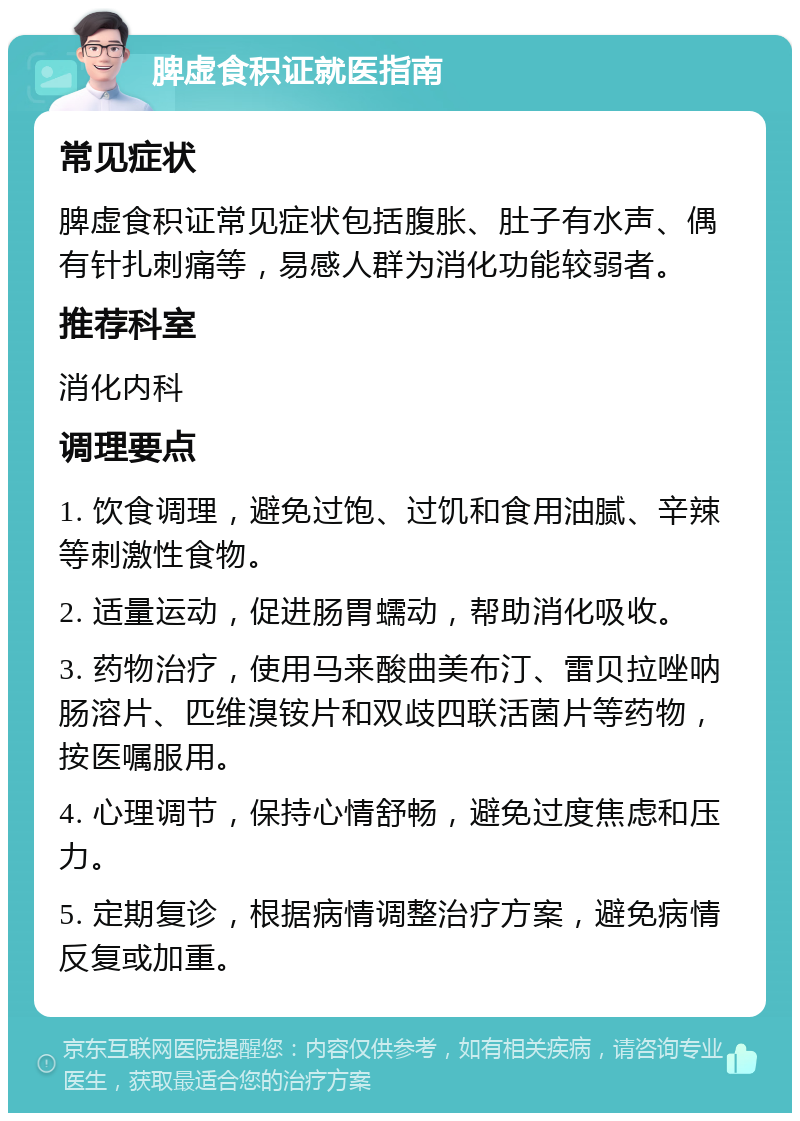 脾虚食积证就医指南 常见症状 脾虚食积证常见症状包括腹胀、肚子有水声、偶有针扎刺痛等，易感人群为消化功能较弱者。 推荐科室 消化内科 调理要点 1. 饮食调理，避免过饱、过饥和食用油腻、辛辣等刺激性食物。 2. 适量运动，促进肠胃蠕动，帮助消化吸收。 3. 药物治疗，使用马来酸曲美布汀、雷贝拉唑呐肠溶片、匹维溴铵片和双歧四联活菌片等药物，按医嘱服用。 4. 心理调节，保持心情舒畅，避免过度焦虑和压力。 5. 定期复诊，根据病情调整治疗方案，避免病情反复或加重。