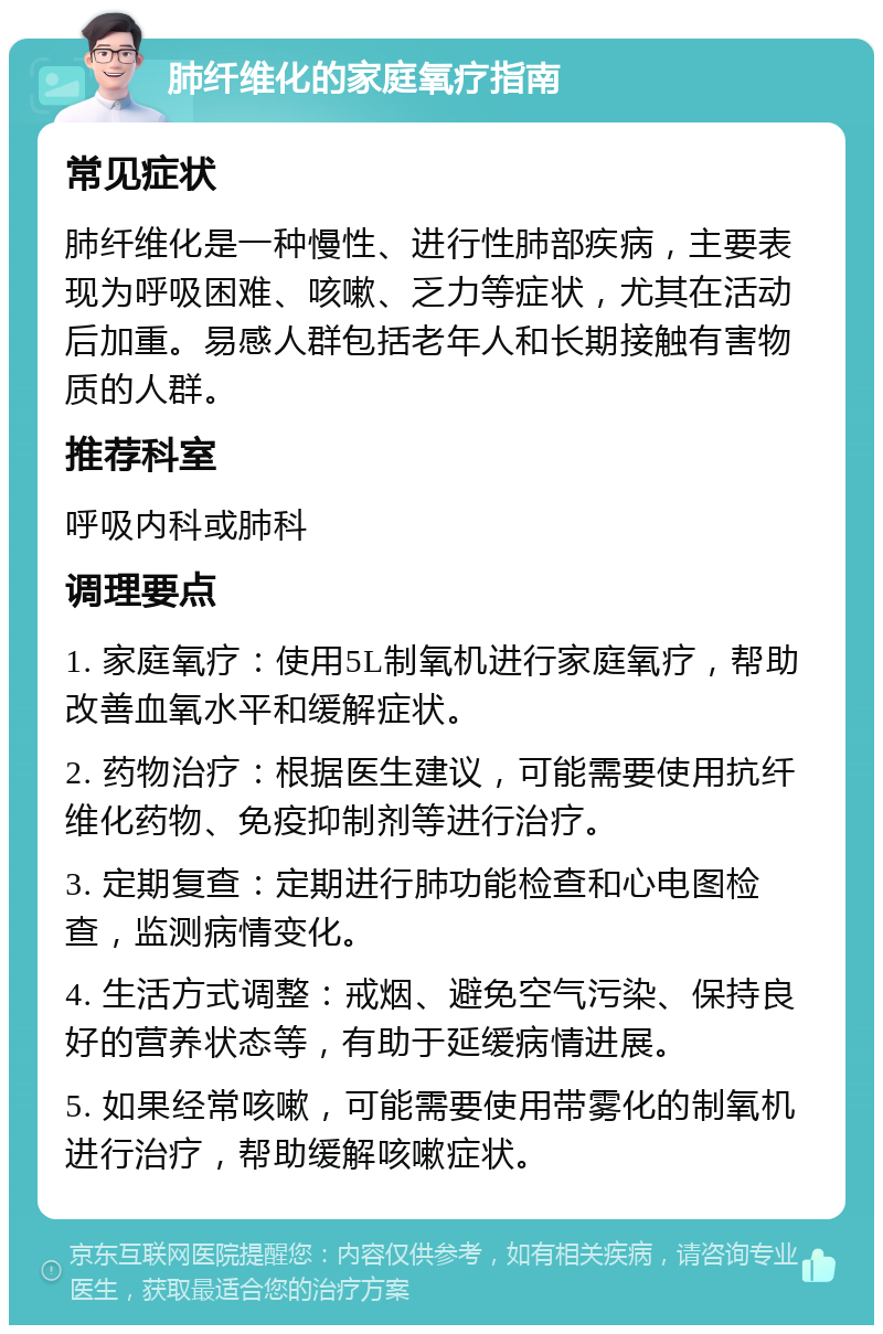 肺纤维化的家庭氧疗指南 常见症状 肺纤维化是一种慢性、进行性肺部疾病，主要表现为呼吸困难、咳嗽、乏力等症状，尤其在活动后加重。易感人群包括老年人和长期接触有害物质的人群。 推荐科室 呼吸内科或肺科 调理要点 1. 家庭氧疗：使用5L制氧机进行家庭氧疗，帮助改善血氧水平和缓解症状。 2. 药物治疗：根据医生建议，可能需要使用抗纤维化药物、免疫抑制剂等进行治疗。 3. 定期复查：定期进行肺功能检查和心电图检查，监测病情变化。 4. 生活方式调整：戒烟、避免空气污染、保持良好的营养状态等，有助于延缓病情进展。 5. 如果经常咳嗽，可能需要使用带雾化的制氧机进行治疗，帮助缓解咳嗽症状。