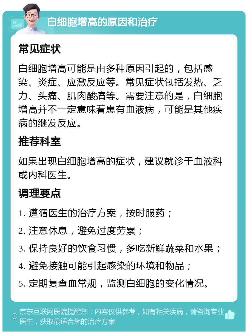 白细胞增高的原因和治疗 常见症状 白细胞增高可能是由多种原因引起的，包括感染、炎症、应激反应等。常见症状包括发热、乏力、头痛、肌肉酸痛等。需要注意的是，白细胞增高并不一定意味着患有血液病，可能是其他疾病的继发反应。 推荐科室 如果出现白细胞增高的症状，建议就诊于血液科或内科医生。 调理要点 1. 遵循医生的治疗方案，按时服药； 2. 注意休息，避免过度劳累； 3. 保持良好的饮食习惯，多吃新鲜蔬菜和水果； 4. 避免接触可能引起感染的环境和物品； 5. 定期复查血常规，监测白细胞的变化情况。