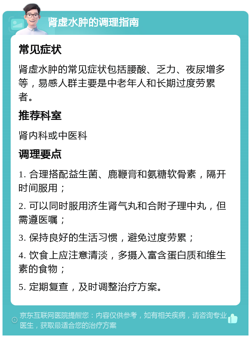 肾虚水肿的调理指南 常见症状 肾虚水肿的常见症状包括腰酸、乏力、夜尿增多等，易感人群主要是中老年人和长期过度劳累者。 推荐科室 肾内科或中医科 调理要点 1. 合理搭配益生菌、鹿鞭膏和氨糖软骨素，隔开时间服用； 2. 可以同时服用济生肾气丸和合附子理中丸，但需遵医嘱； 3. 保持良好的生活习惯，避免过度劳累； 4. 饮食上应注意清淡，多摄入富含蛋白质和维生素的食物； 5. 定期复查，及时调整治疗方案。