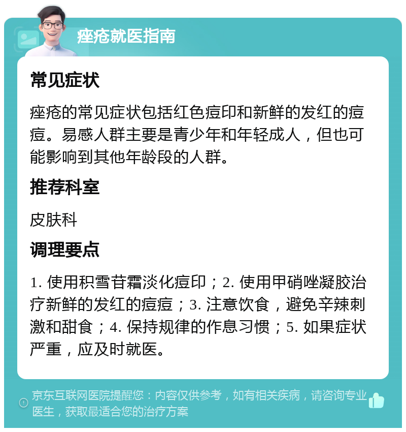 痤疮就医指南 常见症状 痤疮的常见症状包括红色痘印和新鲜的发红的痘痘。易感人群主要是青少年和年轻成人，但也可能影响到其他年龄段的人群。 推荐科室 皮肤科 调理要点 1. 使用积雪苷霜淡化痘印；2. 使用甲硝唑凝胶治疗新鲜的发红的痘痘；3. 注意饮食，避免辛辣刺激和甜食；4. 保持规律的作息习惯；5. 如果症状严重，应及时就医。