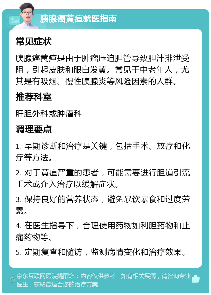 胰腺癌黄疸就医指南 常见症状 胰腺癌黄疸是由于肿瘤压迫胆管导致胆汁排泄受阻，引起皮肤和眼白发黄。常见于中老年人，尤其是有吸烟、慢性胰腺炎等风险因素的人群。 推荐科室 肝胆外科或肿瘤科 调理要点 1. 早期诊断和治疗是关键，包括手术、放疗和化疗等方法。 2. 对于黄疸严重的患者，可能需要进行胆道引流手术或介入治疗以缓解症状。 3. 保持良好的营养状态，避免暴饮暴食和过度劳累。 4. 在医生指导下，合理使用药物如利胆药物和止痛药物等。 5. 定期复查和随访，监测病情变化和治疗效果。