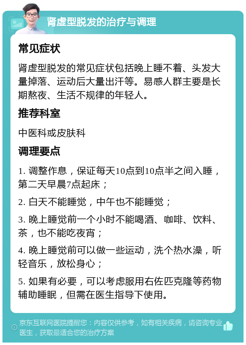 肾虚型脱发的治疗与调理 常见症状 肾虚型脱发的常见症状包括晚上睡不着、头发大量掉落、运动后大量出汗等。易感人群主要是长期熬夜、生活不规律的年轻人。 推荐科室 中医科或皮肤科 调理要点 1. 调整作息，保证每天10点到10点半之间入睡，第二天早晨7点起床； 2. 白天不能睡觉，中午也不能睡觉； 3. 晚上睡觉前一个小时不能喝酒、咖啡、饮料、茶，也不能吃夜宵； 4. 晚上睡觉前可以做一些运动，洗个热水澡，听轻音乐，放松身心； 5. 如果有必要，可以考虑服用右佐匹克隆等药物辅助睡眠，但需在医生指导下使用。