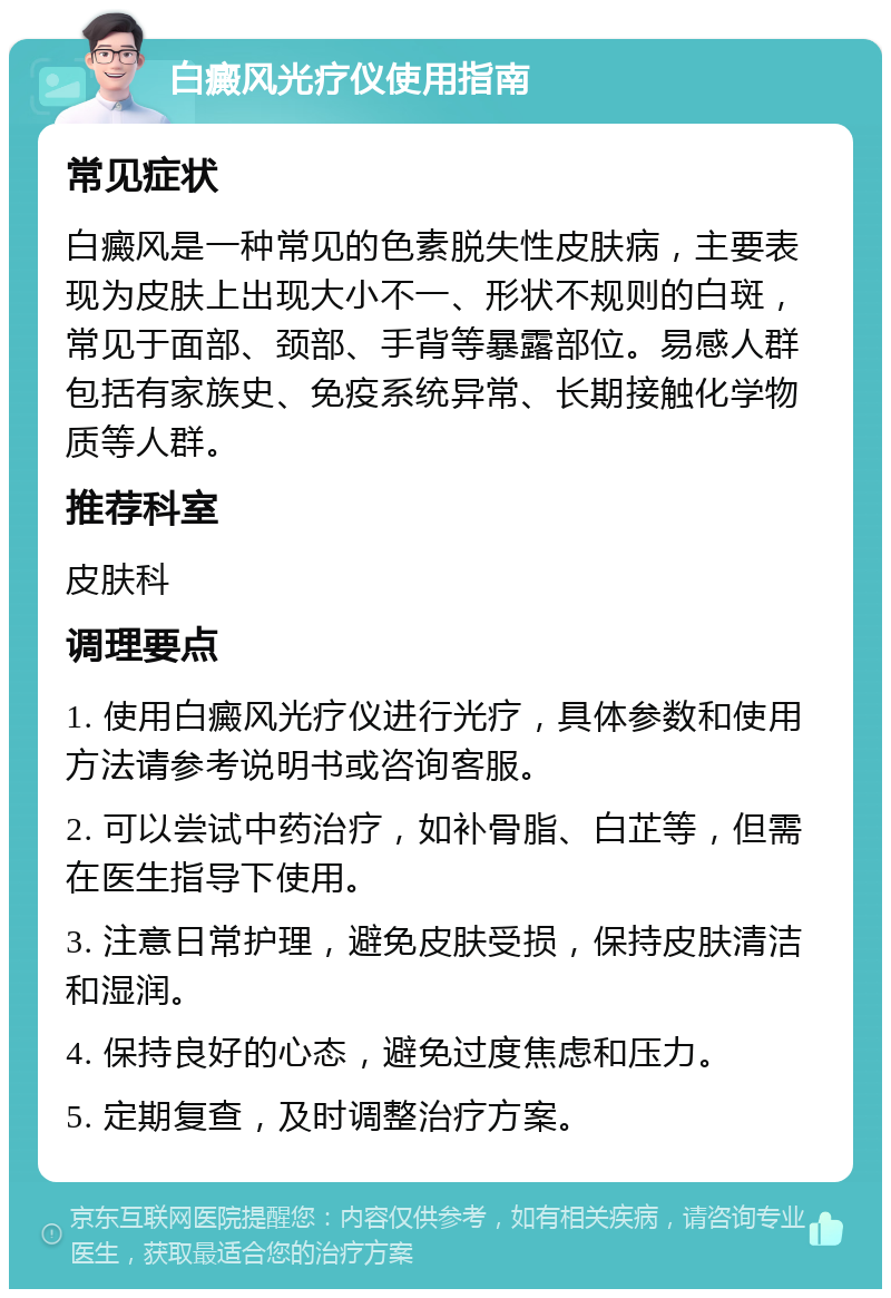 白癜风光疗仪使用指南 常见症状 白癜风是一种常见的色素脱失性皮肤病，主要表现为皮肤上出现大小不一、形状不规则的白斑，常见于面部、颈部、手背等暴露部位。易感人群包括有家族史、免疫系统异常、长期接触化学物质等人群。 推荐科室 皮肤科 调理要点 1. 使用白癜风光疗仪进行光疗，具体参数和使用方法请参考说明书或咨询客服。 2. 可以尝试中药治疗，如补骨脂、白芷等，但需在医生指导下使用。 3. 注意日常护理，避免皮肤受损，保持皮肤清洁和湿润。 4. 保持良好的心态，避免过度焦虑和压力。 5. 定期复查，及时调整治疗方案。