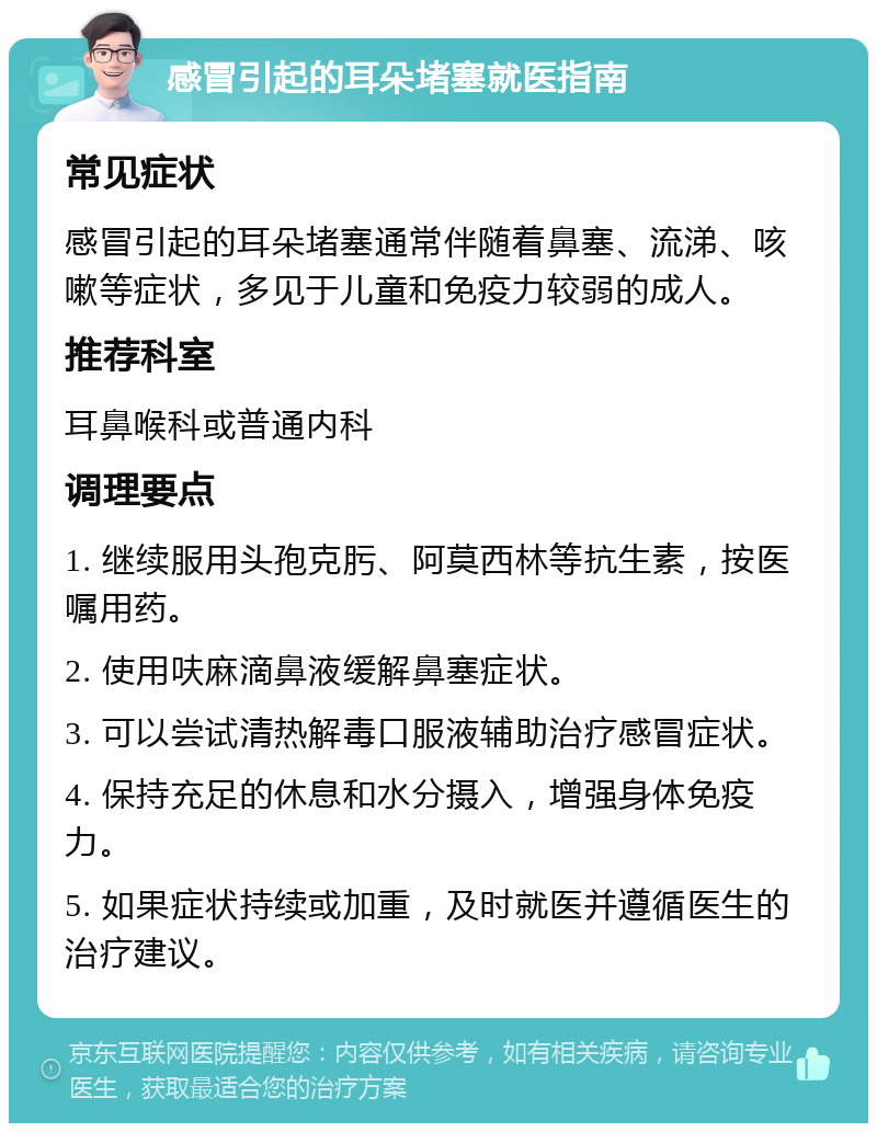 感冒引起的耳朵堵塞就医指南 常见症状 感冒引起的耳朵堵塞通常伴随着鼻塞、流涕、咳嗽等症状，多见于儿童和免疫力较弱的成人。 推荐科室 耳鼻喉科或普通内科 调理要点 1. 继续服用头孢克肟、阿莫西林等抗生素，按医嘱用药。 2. 使用呋麻滴鼻液缓解鼻塞症状。 3. 可以尝试清热解毒口服液辅助治疗感冒症状。 4. 保持充足的休息和水分摄入，增强身体免疫力。 5. 如果症状持续或加重，及时就医并遵循医生的治疗建议。