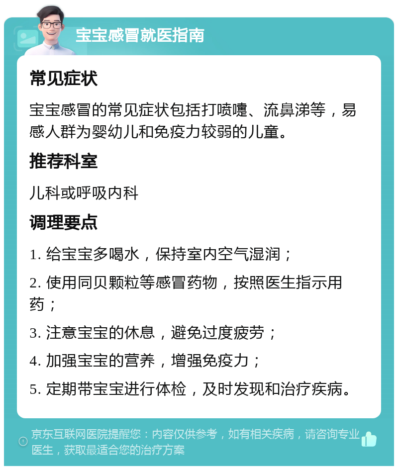 宝宝感冒就医指南 常见症状 宝宝感冒的常见症状包括打喷嚏、流鼻涕等，易感人群为婴幼儿和免疫力较弱的儿童。 推荐科室 儿科或呼吸内科 调理要点 1. 给宝宝多喝水，保持室内空气湿润； 2. 使用同贝颗粒等感冒药物，按照医生指示用药； 3. 注意宝宝的休息，避免过度疲劳； 4. 加强宝宝的营养，增强免疫力； 5. 定期带宝宝进行体检，及时发现和治疗疾病。