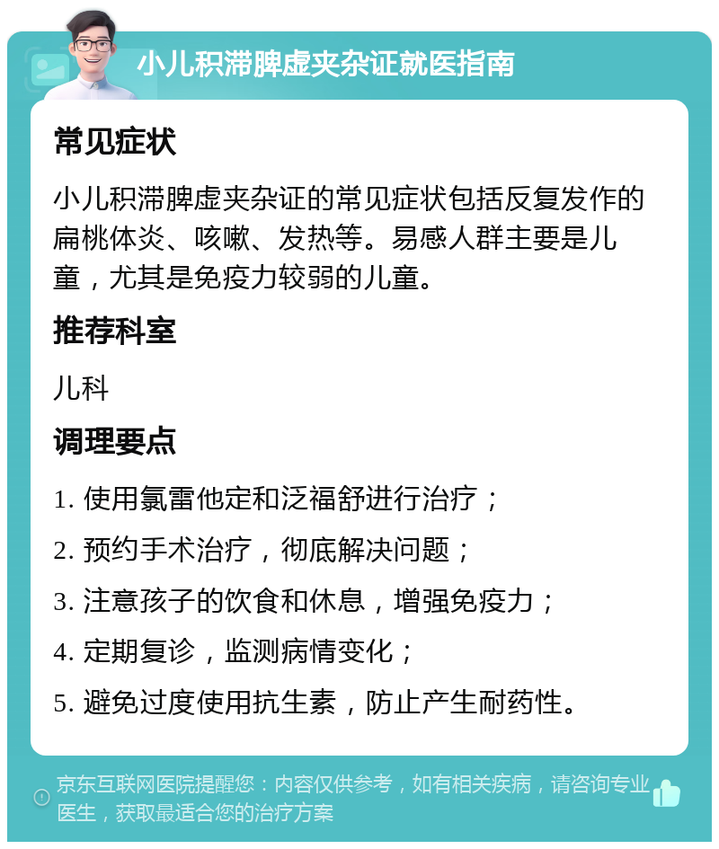 小儿积滞脾虚夹杂证就医指南 常见症状 小儿积滞脾虚夹杂证的常见症状包括反复发作的扁桃体炎、咳嗽、发热等。易感人群主要是儿童，尤其是免疫力较弱的儿童。 推荐科室 儿科 调理要点 1. 使用氯雷他定和泛福舒进行治疗； 2. 预约手术治疗，彻底解决问题； 3. 注意孩子的饮食和休息，增强免疫力； 4. 定期复诊，监测病情变化； 5. 避免过度使用抗生素，防止产生耐药性。