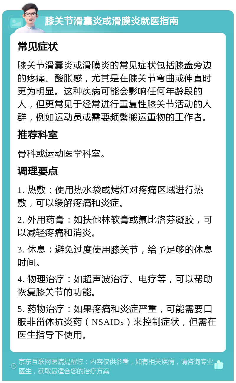 膝关节滑囊炎或滑膜炎就医指南 常见症状 膝关节滑囊炎或滑膜炎的常见症状包括膝盖旁边的疼痛、酸胀感，尤其是在膝关节弯曲或伸直时更为明显。这种疾病可能会影响任何年龄段的人，但更常见于经常进行重复性膝关节活动的人群，例如运动员或需要频繁搬运重物的工作者。 推荐科室 骨科或运动医学科室。 调理要点 1. 热敷：使用热水袋或烤灯对疼痛区域进行热敷，可以缓解疼痛和炎症。 2. 外用药膏：如扶他林软膏或氟比洛芬凝胶，可以减轻疼痛和消炎。 3. 休息：避免过度使用膝关节，给予足够的休息时间。 4. 物理治疗：如超声波治疗、电疗等，可以帮助恢复膝关节的功能。 5. 药物治疗：如果疼痛和炎症严重，可能需要口服非甾体抗炎药（NSAIDs）来控制症状，但需在医生指导下使用。