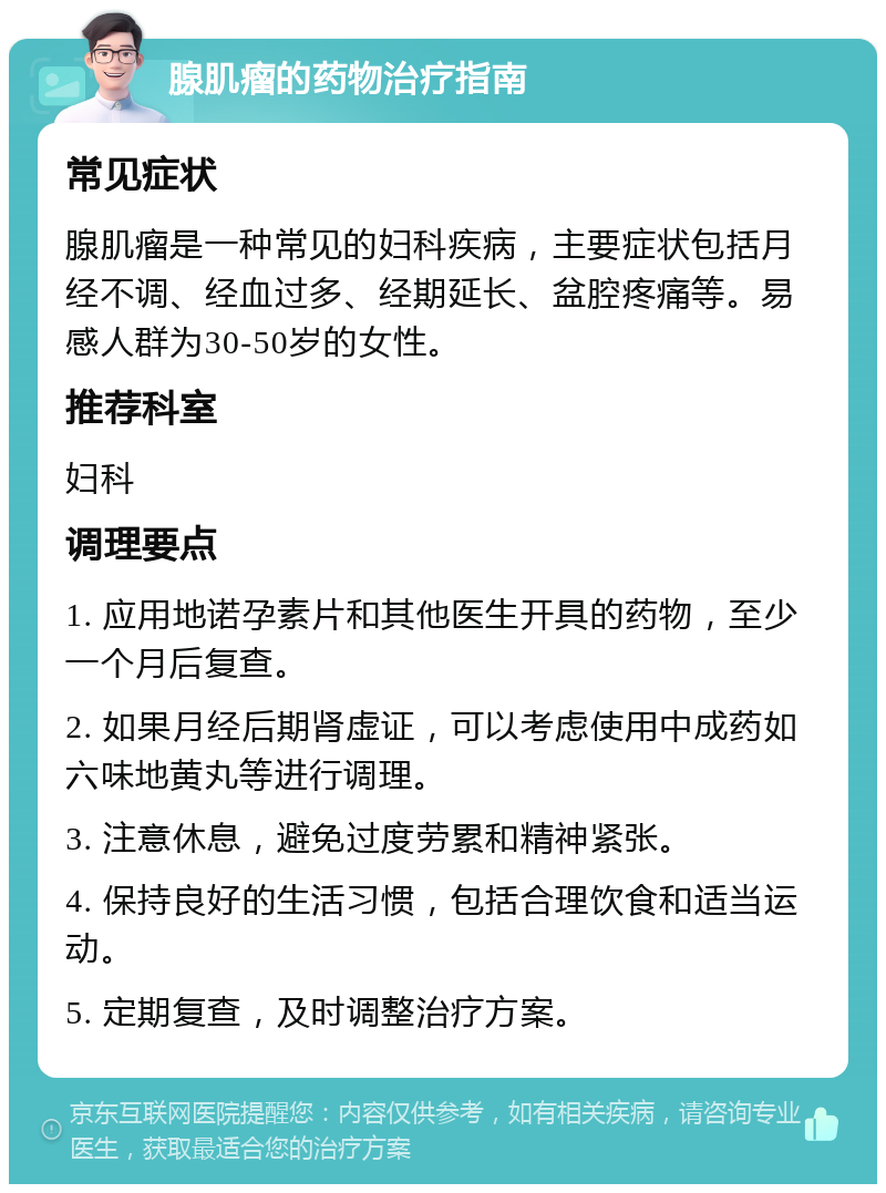 腺肌瘤的药物治疗指南 常见症状 腺肌瘤是一种常见的妇科疾病，主要症状包括月经不调、经血过多、经期延长、盆腔疼痛等。易感人群为30-50岁的女性。 推荐科室 妇科 调理要点 1. 应用地诺孕素片和其他医生开具的药物，至少一个月后复查。 2. 如果月经后期肾虚证，可以考虑使用中成药如六味地黄丸等进行调理。 3. 注意休息，避免过度劳累和精神紧张。 4. 保持良好的生活习惯，包括合理饮食和适当运动。 5. 定期复查，及时调整治疗方案。