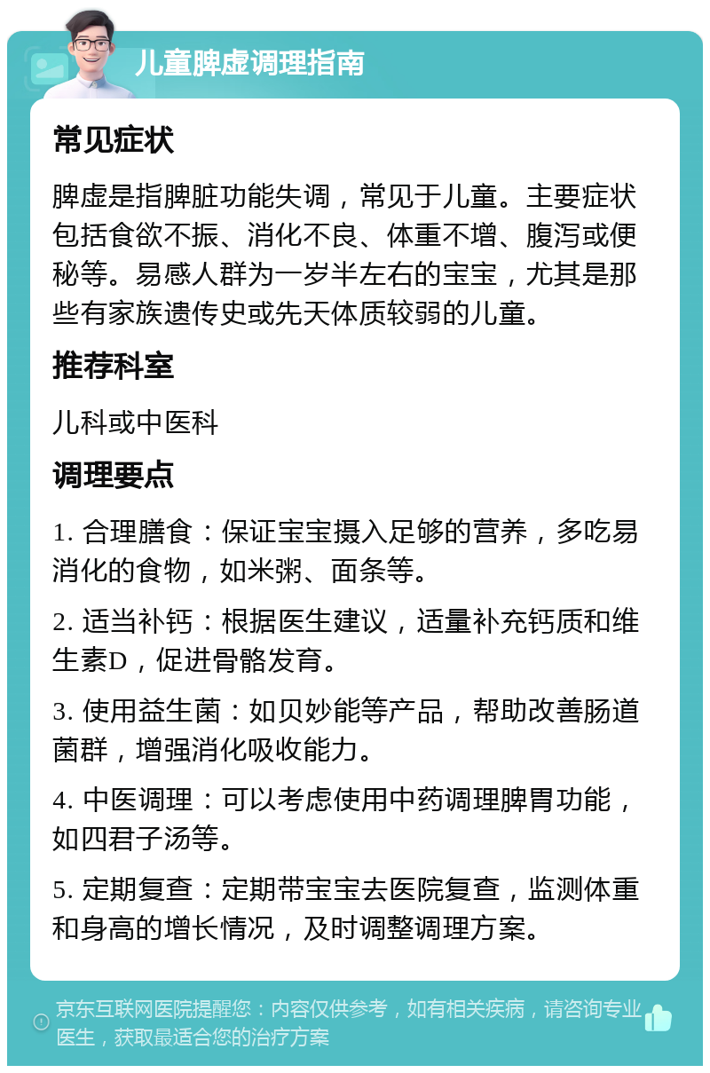 儿童脾虚调理指南 常见症状 脾虚是指脾脏功能失调，常见于儿童。主要症状包括食欲不振、消化不良、体重不增、腹泻或便秘等。易感人群为一岁半左右的宝宝，尤其是那些有家族遗传史或先天体质较弱的儿童。 推荐科室 儿科或中医科 调理要点 1. 合理膳食：保证宝宝摄入足够的营养，多吃易消化的食物，如米粥、面条等。 2. 适当补钙：根据医生建议，适量补充钙质和维生素D，促进骨骼发育。 3. 使用益生菌：如贝妙能等产品，帮助改善肠道菌群，增强消化吸收能力。 4. 中医调理：可以考虑使用中药调理脾胃功能，如四君子汤等。 5. 定期复查：定期带宝宝去医院复查，监测体重和身高的增长情况，及时调整调理方案。