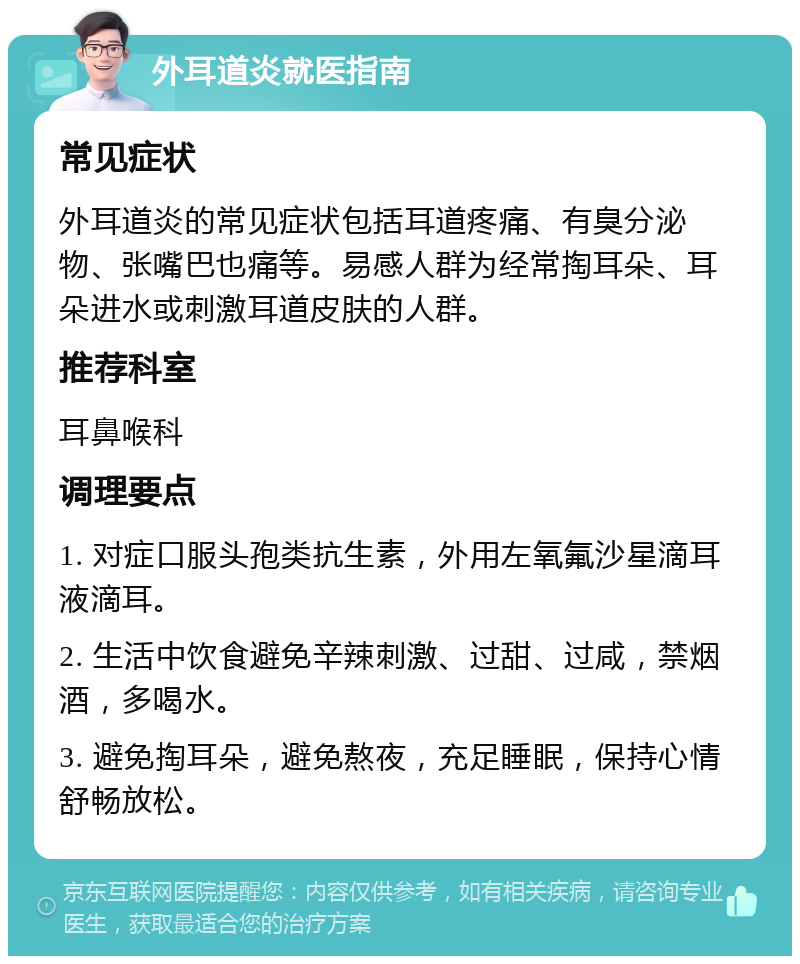 外耳道炎就医指南 常见症状 外耳道炎的常见症状包括耳道疼痛、有臭分泌物、张嘴巴也痛等。易感人群为经常掏耳朵、耳朵进水或刺激耳道皮肤的人群。 推荐科室 耳鼻喉科 调理要点 1. 对症口服头孢类抗生素，外用左氧氟沙星滴耳液滴耳。 2. 生活中饮食避免辛辣刺激、过甜、过咸，禁烟酒，多喝水。 3. 避免掏耳朵，避免熬夜，充足睡眠，保持心情舒畅放松。