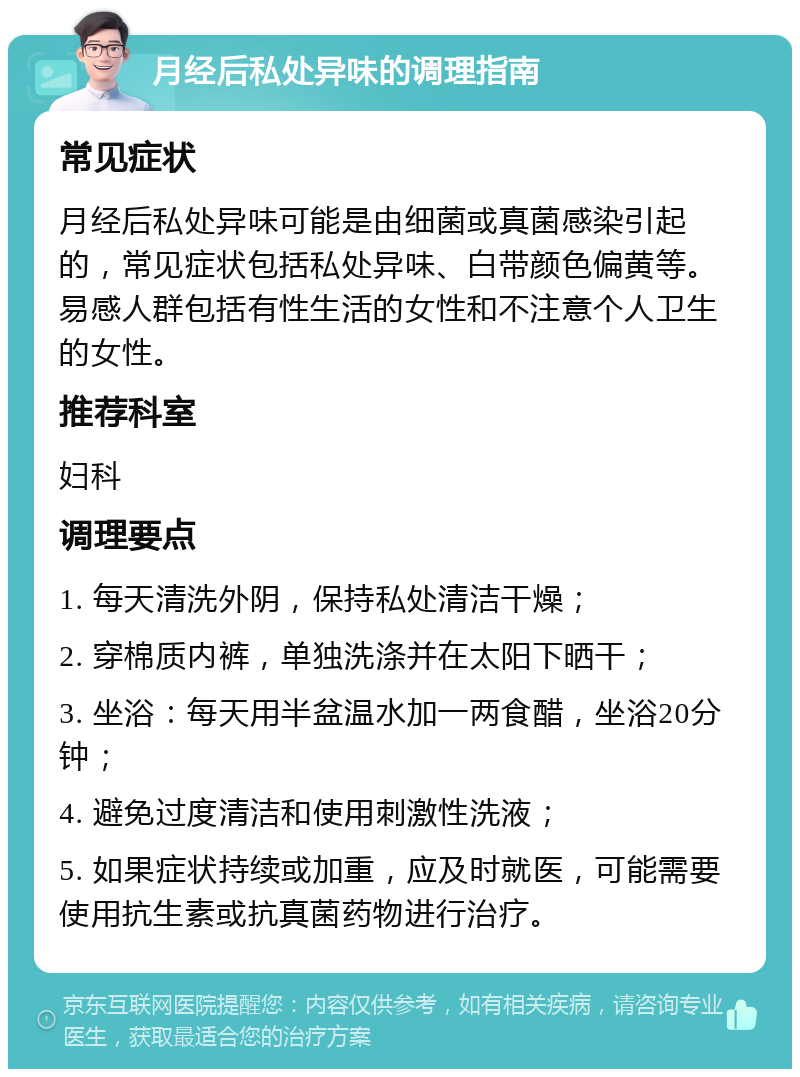 月经后私处异味的调理指南 常见症状 月经后私处异味可能是由细菌或真菌感染引起的，常见症状包括私处异味、白带颜色偏黄等。易感人群包括有性生活的女性和不注意个人卫生的女性。 推荐科室 妇科 调理要点 1. 每天清洗外阴，保持私处清洁干燥； 2. 穿棉质内裤，单独洗涤并在太阳下晒干； 3. 坐浴：每天用半盆温水加一两食醋，坐浴20分钟； 4. 避免过度清洁和使用刺激性洗液； 5. 如果症状持续或加重，应及时就医，可能需要使用抗生素或抗真菌药物进行治疗。