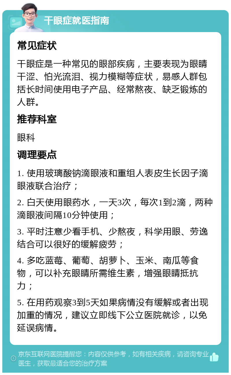 干眼症就医指南 常见症状 干眼症是一种常见的眼部疾病，主要表现为眼睛干涩、怕光流泪、视力模糊等症状，易感人群包括长时间使用电子产品、经常熬夜、缺乏锻炼的人群。 推荐科室 眼科 调理要点 1. 使用玻璃酸钠滴眼液和重组人表皮生长因子滴眼液联合治疗； 2. 白天使用眼药水，一天3次，每次1到2滴，两种滴眼液间隔10分钟使用； 3. 平时注意少看手机、少熬夜，科学用眼、劳逸结合可以很好的缓解疲劳； 4. 多吃蓝莓、葡萄、胡萝卜、玉米、南瓜等食物，可以补充眼睛所需维生素，增强眼睛抵抗力； 5. 在用药观察3到5天如果病情没有缓解或者出现加重的情况，建议立即线下公立医院就诊，以免延误病情。