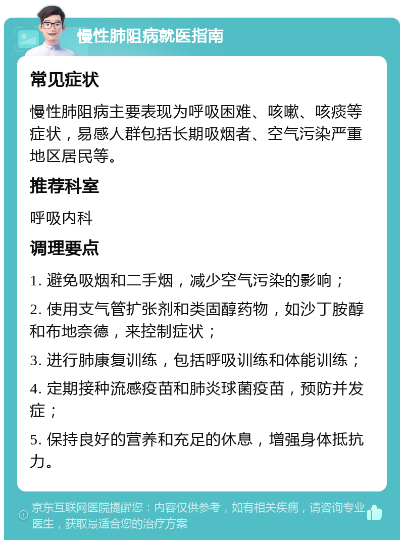 慢性肺阻病就医指南 常见症状 慢性肺阻病主要表现为呼吸困难、咳嗽、咳痰等症状，易感人群包括长期吸烟者、空气污染严重地区居民等。 推荐科室 呼吸内科 调理要点 1. 避免吸烟和二手烟，减少空气污染的影响； 2. 使用支气管扩张剂和类固醇药物，如沙丁胺醇和布地奈德，来控制症状； 3. 进行肺康复训练，包括呼吸训练和体能训练； 4. 定期接种流感疫苗和肺炎球菌疫苗，预防并发症； 5. 保持良好的营养和充足的休息，增强身体抵抗力。