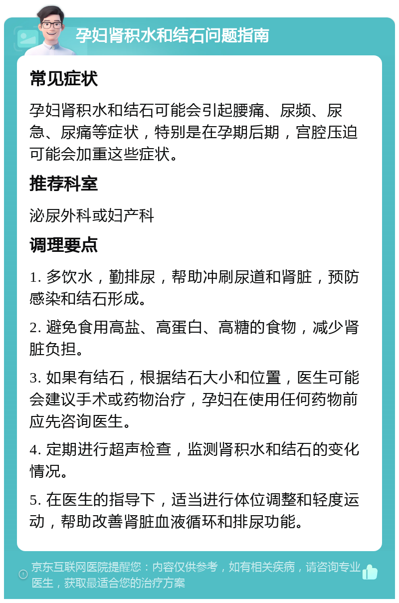 孕妇肾积水和结石问题指南 常见症状 孕妇肾积水和结石可能会引起腰痛、尿频、尿急、尿痛等症状，特别是在孕期后期，宫腔压迫可能会加重这些症状。 推荐科室 泌尿外科或妇产科 调理要点 1. 多饮水，勤排尿，帮助冲刷尿道和肾脏，预防感染和结石形成。 2. 避免食用高盐、高蛋白、高糖的食物，减少肾脏负担。 3. 如果有结石，根据结石大小和位置，医生可能会建议手术或药物治疗，孕妇在使用任何药物前应先咨询医生。 4. 定期进行超声检查，监测肾积水和结石的变化情况。 5. 在医生的指导下，适当进行体位调整和轻度运动，帮助改善肾脏血液循环和排尿功能。