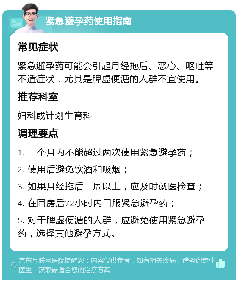 紧急避孕药使用指南 常见症状 紧急避孕药可能会引起月经拖后、恶心、呕吐等不适症状，尤其是脾虚便溏的人群不宜使用。 推荐科室 妇科或计划生育科 调理要点 1. 一个月内不能超过两次使用紧急避孕药； 2. 使用后避免饮酒和吸烟； 3. 如果月经拖后一周以上，应及时就医检查； 4. 在同房后72小时内口服紧急避孕药； 5. 对于脾虚便溏的人群，应避免使用紧急避孕药，选择其他避孕方式。