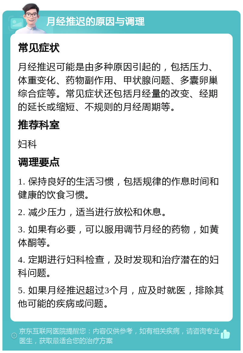 月经推迟的原因与调理 常见症状 月经推迟可能是由多种原因引起的，包括压力、体重变化、药物副作用、甲状腺问题、多囊卵巢综合症等。常见症状还包括月经量的改变、经期的延长或缩短、不规则的月经周期等。 推荐科室 妇科 调理要点 1. 保持良好的生活习惯，包括规律的作息时间和健康的饮食习惯。 2. 减少压力，适当进行放松和休息。 3. 如果有必要，可以服用调节月经的药物，如黄体酮等。 4. 定期进行妇科检查，及时发现和治疗潜在的妇科问题。 5. 如果月经推迟超过3个月，应及时就医，排除其他可能的疾病或问题。