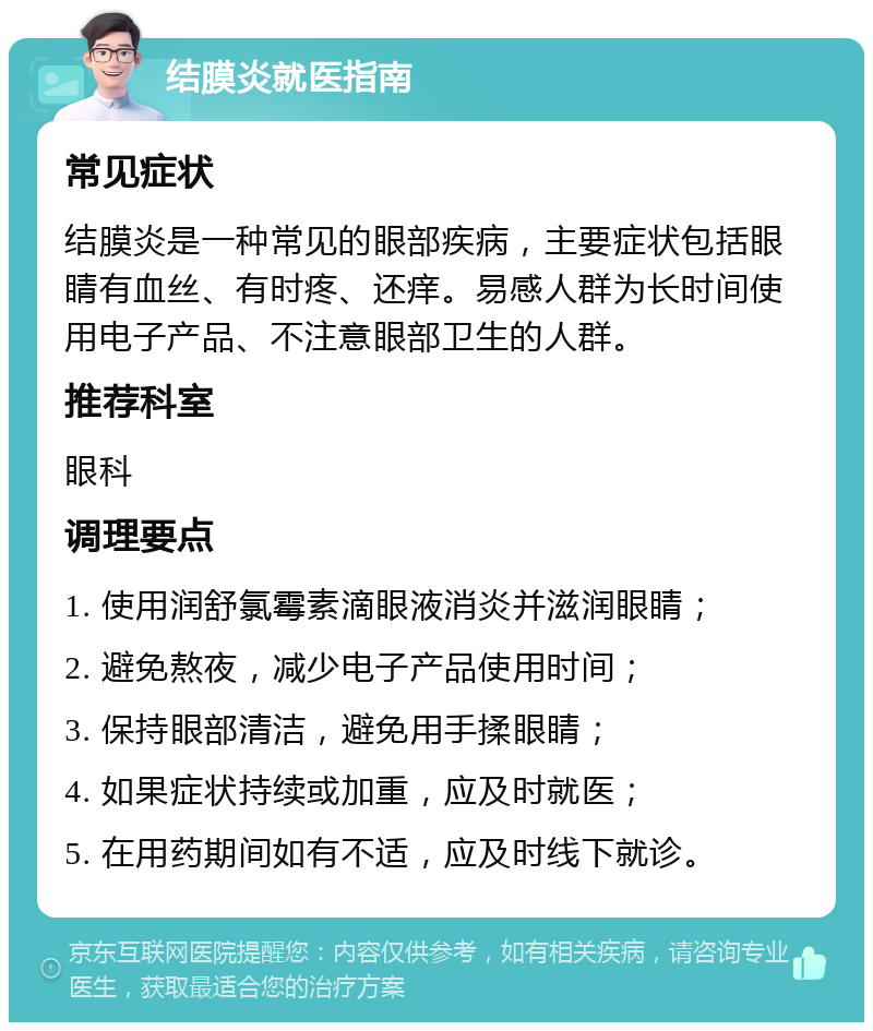 结膜炎就医指南 常见症状 结膜炎是一种常见的眼部疾病，主要症状包括眼睛有血丝、有时疼、还痒。易感人群为长时间使用电子产品、不注意眼部卫生的人群。 推荐科室 眼科 调理要点 1. 使用润舒氯霉素滴眼液消炎并滋润眼睛； 2. 避免熬夜，减少电子产品使用时间； 3. 保持眼部清洁，避免用手揉眼睛； 4. 如果症状持续或加重，应及时就医； 5. 在用药期间如有不适，应及时线下就诊。