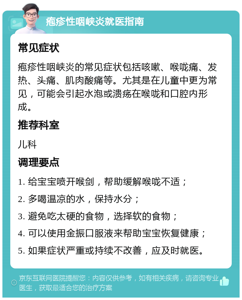 疱疹性咽峡炎就医指南 常见症状 疱疹性咽峡炎的常见症状包括咳嗽、喉咙痛、发热、头痛、肌肉酸痛等。尤其是在儿童中更为常见，可能会引起水泡或溃疡在喉咙和口腔内形成。 推荐科室 儿科 调理要点 1. 给宝宝喷开喉剑，帮助缓解喉咙不适； 2. 多喝温凉的水，保持水分； 3. 避免吃太硬的食物，选择软的食物； 4. 可以使用金振口服液来帮助宝宝恢复健康； 5. 如果症状严重或持续不改善，应及时就医。