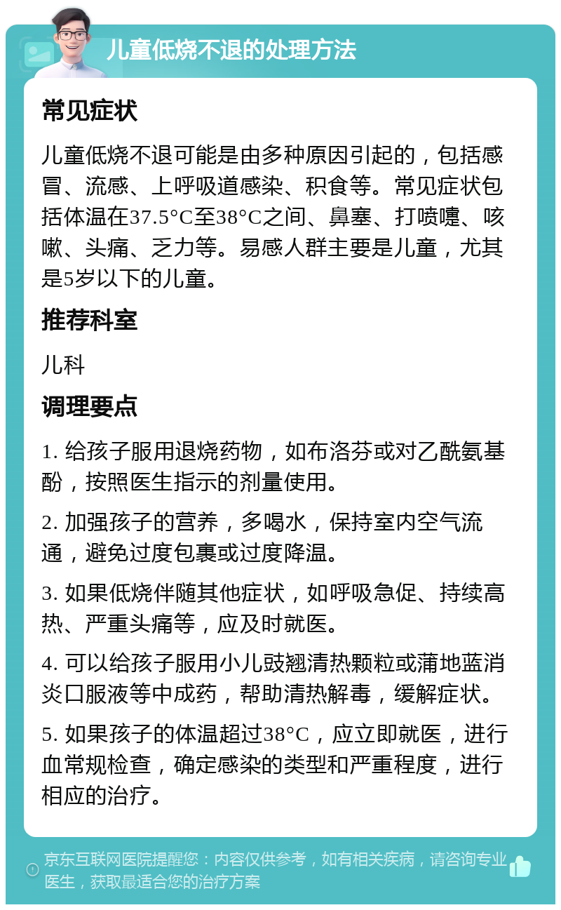 儿童低烧不退的处理方法 常见症状 儿童低烧不退可能是由多种原因引起的，包括感冒、流感、上呼吸道感染、积食等。常见症状包括体温在37.5°C至38°C之间、鼻塞、打喷嚏、咳嗽、头痛、乏力等。易感人群主要是儿童，尤其是5岁以下的儿童。 推荐科室 儿科 调理要点 1. 给孩子服用退烧药物，如布洛芬或对乙酰氨基酚，按照医生指示的剂量使用。 2. 加强孩子的营养，多喝水，保持室内空气流通，避免过度包裹或过度降温。 3. 如果低烧伴随其他症状，如呼吸急促、持续高热、严重头痛等，应及时就医。 4. 可以给孩子服用小儿豉翘清热颗粒或蒲地蓝消炎口服液等中成药，帮助清热解毒，缓解症状。 5. 如果孩子的体温超过38°C，应立即就医，进行血常规检查，确定感染的类型和严重程度，进行相应的治疗。