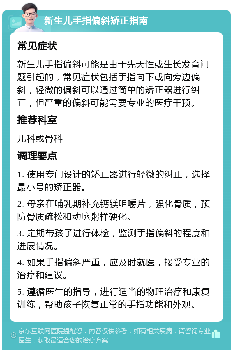 新生儿手指偏斜矫正指南 常见症状 新生儿手指偏斜可能是由于先天性或生长发育问题引起的，常见症状包括手指向下或向旁边偏斜，轻微的偏斜可以通过简单的矫正器进行纠正，但严重的偏斜可能需要专业的医疗干预。 推荐科室 儿科或骨科 调理要点 1. 使用专门设计的矫正器进行轻微的纠正，选择最小号的矫正器。 2. 母亲在哺乳期补充钙镁咀嚼片，强化骨质，预防骨质疏松和动脉粥样硬化。 3. 定期带孩子进行体检，监测手指偏斜的程度和进展情况。 4. 如果手指偏斜严重，应及时就医，接受专业的治疗和建议。 5. 遵循医生的指导，进行适当的物理治疗和康复训练，帮助孩子恢复正常的手指功能和外观。