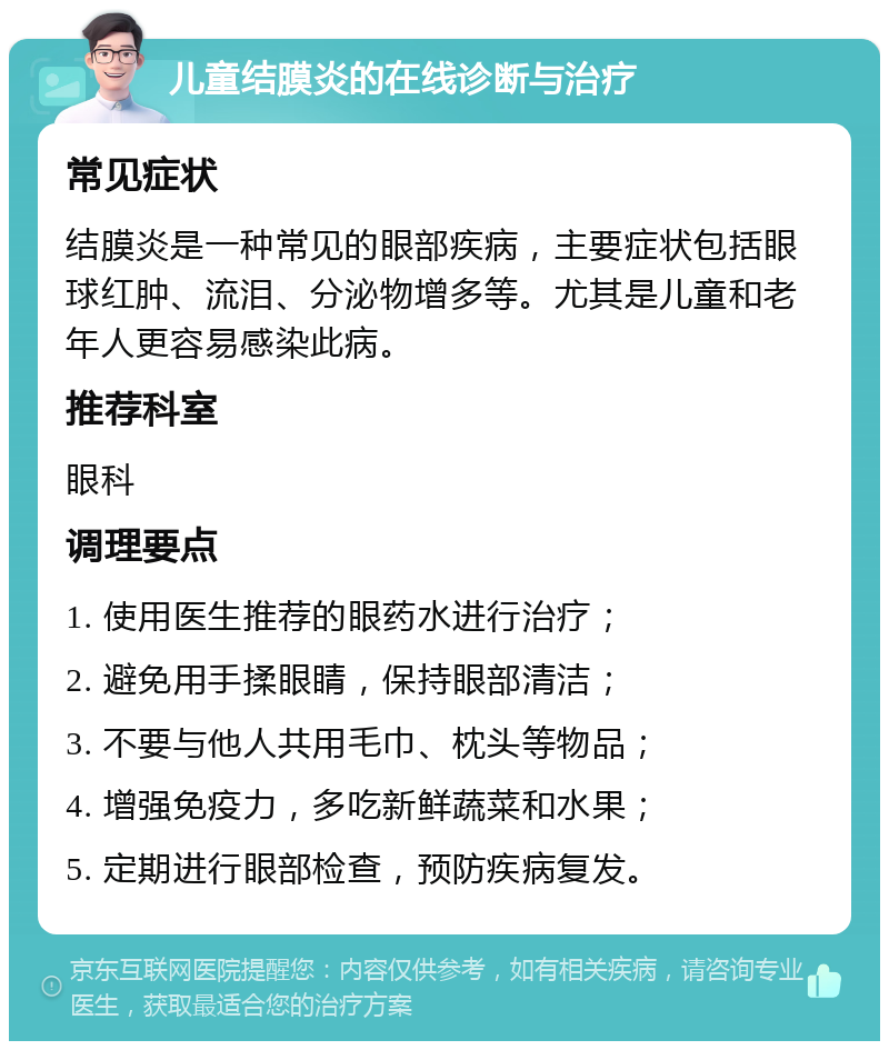 儿童结膜炎的在线诊断与治疗 常见症状 结膜炎是一种常见的眼部疾病，主要症状包括眼球红肿、流泪、分泌物增多等。尤其是儿童和老年人更容易感染此病。 推荐科室 眼科 调理要点 1. 使用医生推荐的眼药水进行治疗； 2. 避免用手揉眼睛，保持眼部清洁； 3. 不要与他人共用毛巾、枕头等物品； 4. 增强免疫力，多吃新鲜蔬菜和水果； 5. 定期进行眼部检查，预防疾病复发。