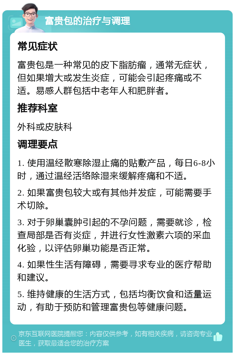 富贵包的治疗与调理 常见症状 富贵包是一种常见的皮下脂肪瘤，通常无症状，但如果增大或发生炎症，可能会引起疼痛或不适。易感人群包括中老年人和肥胖者。 推荐科室 外科或皮肤科 调理要点 1. 使用温经散寒除湿止痛的贴敷产品，每日6-8小时，通过温经活络除湿来缓解疼痛和不适。 2. 如果富贵包较大或有其他并发症，可能需要手术切除。 3. 对于卵巢囊肿引起的不孕问题，需要就诊，检查局部是否有炎症，并进行女性激素六项的采血化验，以评估卵巢功能是否正常。 4. 如果性生活有障碍，需要寻求专业的医疗帮助和建议。 5. 维持健康的生活方式，包括均衡饮食和适量运动，有助于预防和管理富贵包等健康问题。