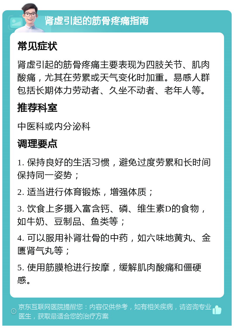 肾虚引起的筋骨疼痛指南 常见症状 肾虚引起的筋骨疼痛主要表现为四肢关节、肌肉酸痛，尤其在劳累或天气变化时加重。易感人群包括长期体力劳动者、久坐不动者、老年人等。 推荐科室 中医科或内分泌科 调理要点 1. 保持良好的生活习惯，避免过度劳累和长时间保持同一姿势； 2. 适当进行体育锻炼，增强体质； 3. 饮食上多摄入富含钙、磷、维生素D的食物，如牛奶、豆制品、鱼类等； 4. 可以服用补肾壮骨的中药，如六味地黄丸、金匮肾气丸等； 5. 使用筋膜枪进行按摩，缓解肌肉酸痛和僵硬感。