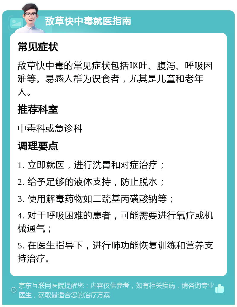 敌草快中毒就医指南 常见症状 敌草快中毒的常见症状包括呕吐、腹泻、呼吸困难等。易感人群为误食者，尤其是儿童和老年人。 推荐科室 中毒科或急诊科 调理要点 1. 立即就医，进行洗胃和对症治疗； 2. 给予足够的液体支持，防止脱水； 3. 使用解毒药物如二巯基丙磺酸钠等； 4. 对于呼吸困难的患者，可能需要进行氧疗或机械通气； 5. 在医生指导下，进行肺功能恢复训练和营养支持治疗。