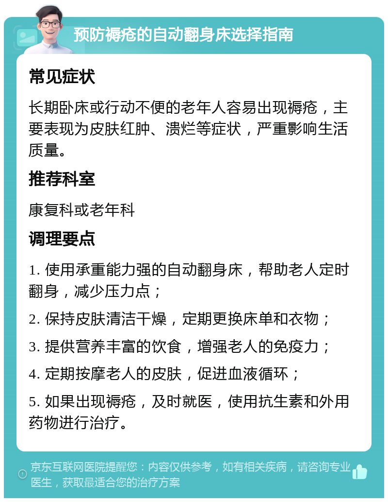 预防褥疮的自动翻身床选择指南 常见症状 长期卧床或行动不便的老年人容易出现褥疮，主要表现为皮肤红肿、溃烂等症状，严重影响生活质量。 推荐科室 康复科或老年科 调理要点 1. 使用承重能力强的自动翻身床，帮助老人定时翻身，减少压力点； 2. 保持皮肤清洁干燥，定期更换床单和衣物； 3. 提供营养丰富的饮食，增强老人的免疫力； 4. 定期按摩老人的皮肤，促进血液循环； 5. 如果出现褥疮，及时就医，使用抗生素和外用药物进行治疗。